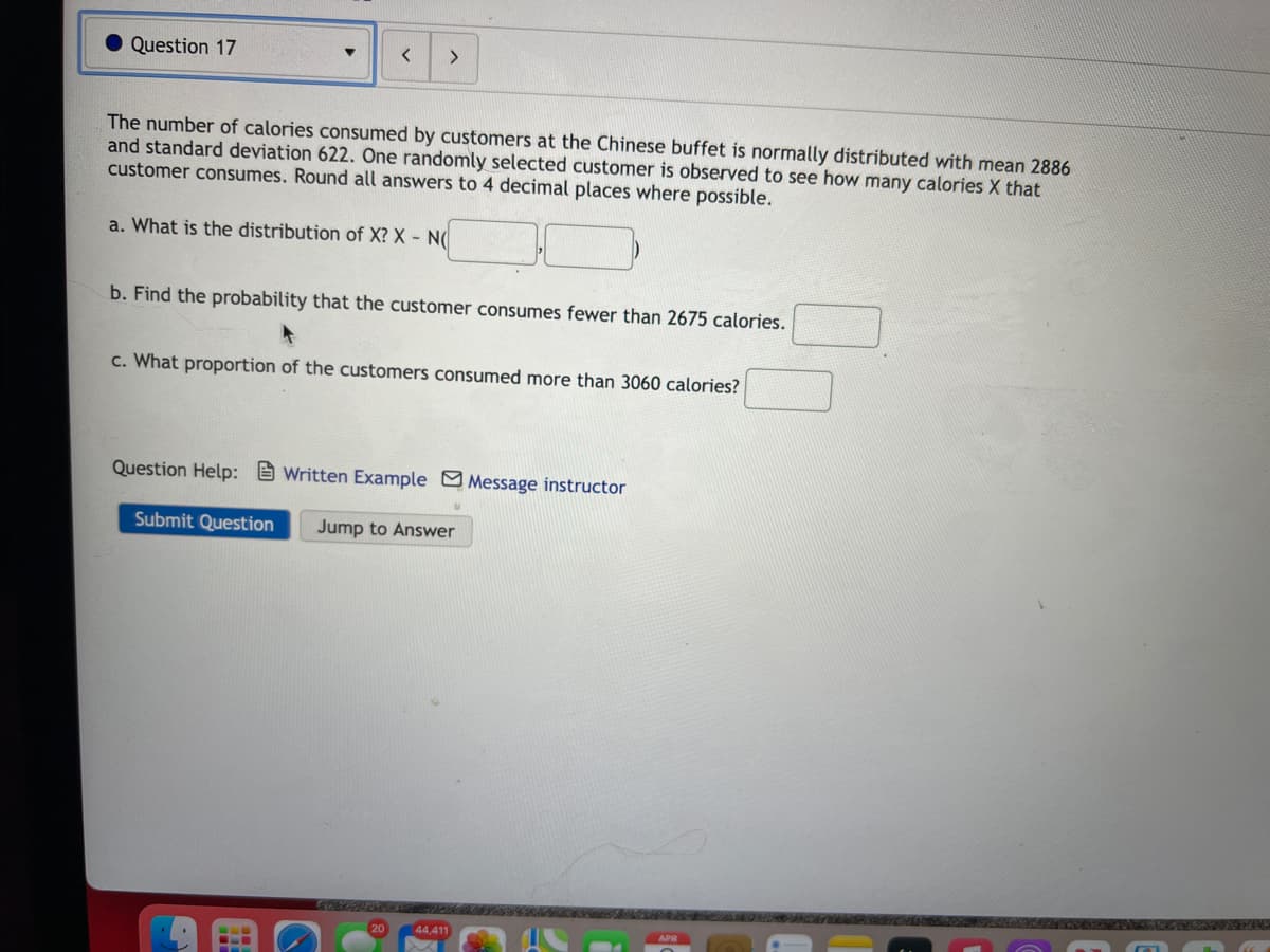 Question 17
<>
The number of calories consumed by customers at the Chinese buffet is normally distributed with mean 2886
and standard deviation 622. One randomly selected customer is observed to see how many calories X that
customer consumes. Round all answers to 4 decimal places where possible.
a. What is the distribution of X? X - N(
b. Find the probability that the customer consumes fewer than 2675 calories.
c. What proportion of the customers consumed more than 3060 calories?
Question Help: 9 Written Example Message instructor
Submit Question
Jump to Answer
20
44,411
