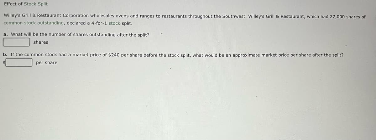 Effect of Stock Split
Willey's Grill & Restaurant Corporation wholesales ovens and ranges to restaurants throughout the Southwest. Willey's Grill & Restaurant, which had 27,000 shares of
common stock outstanding, declared a 4-for-1 stock split.
a. What will be the number of shares outstanding after the split?
shares
b. If the common stock had a market price of $240 per share before the stock split, what would be an approximate market price per share after the split?
per share