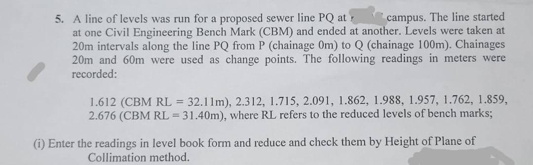 5. A line of levels was run for a proposed sewer line PQ at r
at one Civil Engineering Bench Mark (CBM) and ended at another. Levels were taken at
20m intervals along the line PQ from P (chainage Om) to Q (chainage 100m). Chainages
20m and 60m were used as change points. The following readings in meters were
campus. The line started
recorded:
1.612 (CBM RL =
2.676 (CBM RL = 31.40m), where RL refers to the reduced levels of bench marks;
32.11m), 2.312, 1.715, 2.091, 1.862, 1.988, 1.957, 1.762, 1.859,
(i) Enter the readings in level book form and reduce and check them by Height of Plane of
Collimation method.
