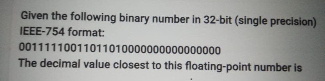 Given the following binary number in 32-bit (single precision)
IEEE-754 format:
00111110011011010000000000000000
The decimal value closest to this floating-point number is