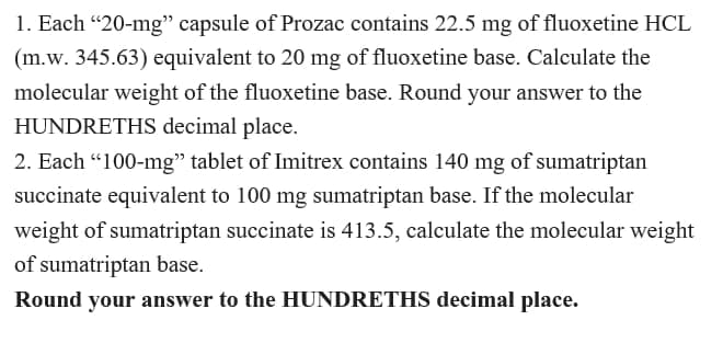 1. Each "20-mg" capsule of Prozac contains 22.5 mg of fluoxetine HCL
(m.w. 345.63) equivalent to 20 mg of fluoxetine base. Calculate the
molecular weight of the fluoxetine base. Round your answer to the
HUNDRETHS decimal place.
2. Each "100-mg" tablet of Imitrex contains 140 mg of sumatriptan
succinate equivalent to 100 mg sumatriptan base. If the molecular
weight of sumatriptan succinate is 413.5, calculate the molecular weight
of sumatriptan base.
Round your answer to the HUNDRETHS decimal place.