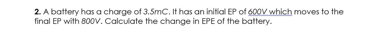 2. A battery has a charge of 3.5mC. It hoas an initial EP of 600V which moves to the
final EP with 800V. Calculate the change in EPE of the battery.
