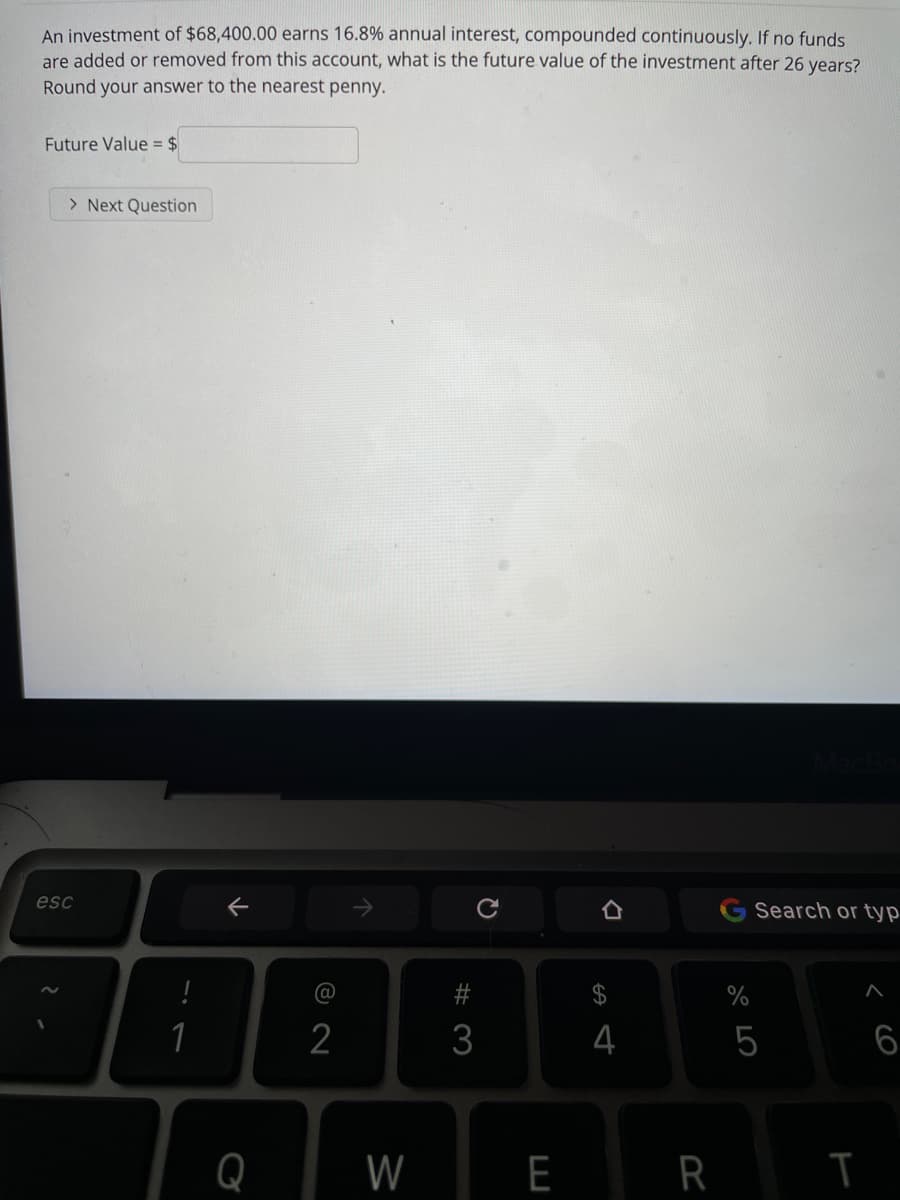 An investment of $68,400.00 earns 16.8% annual interest, compounded continuously. If no funds
are added or removed from this account, what is the future value of the investment after 26 years?
Round your answer to the nearest penny.
Future Value = $
> Next Question
esc
Search or typ
@
$
%
1
2
3
4
5
6
Q
W
E
W #
