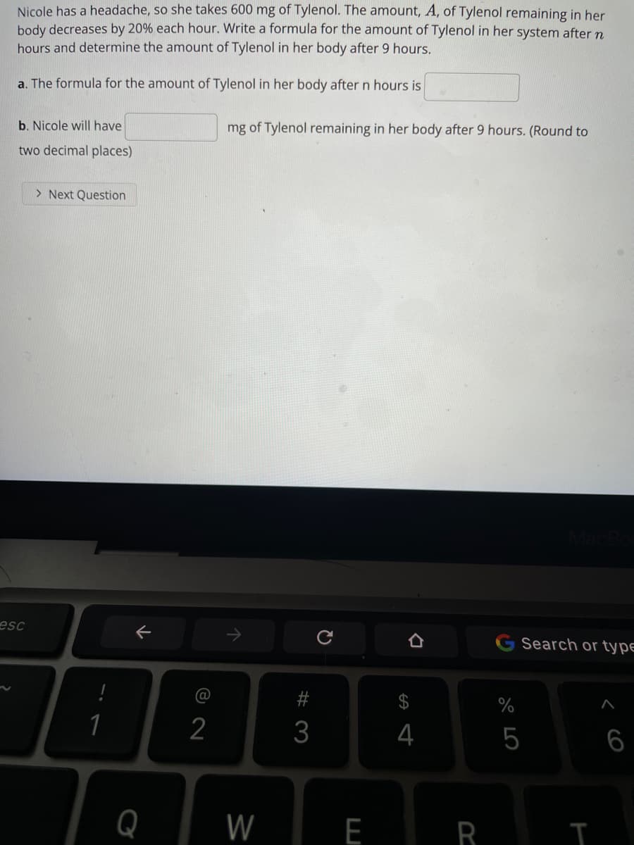 Nicole has a headache, so she takes 600 mg of Tylenol. The amount, A, of Tylenol remaining in her
body decreases by 20% each hour. Write a formula for the amount of Tylenol in her system after n
hours and determine the amount of Tylenol in her body after 9 hours.
a. The formula for the amount of Tylenol in her body aftern hours is
b. Nicole will have
mg of Tylenol remaining in her body after 9 hours. (Round to
two decimal places)
> Next Question
esc
Search or type
@
1
2
3
4
6
Q
W
E R I
