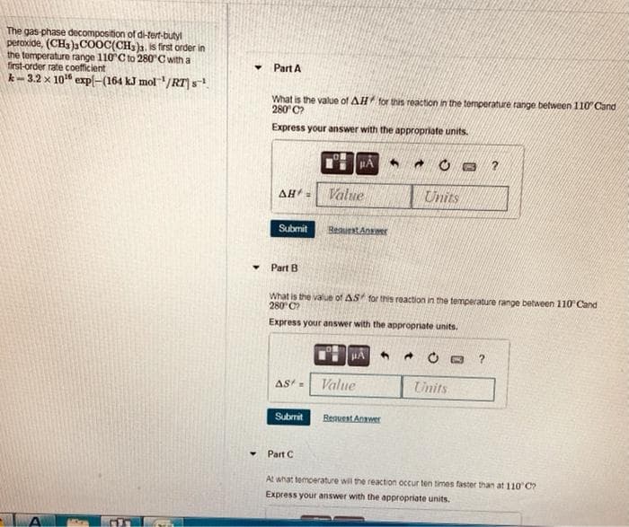 The gas-phase decomposition of di-tert-butyl
peroxide, (CH3)3COOC(CH3). is first order in
the temperature range 110°C to 280°C with a
first-order rate coefficient
k-3.2 x 10¹ expl-(164 kJ mol ¹/RT) s¹
Y
Part A
What is the value of AH for this reaction in the temperature range between 110 Cand
280°C?
Express your answer with the appropriate units.
AH =
Submit
Part B
AS=
Submit
Part C
μA
Value
Request Answer
What is the value of AS for this reaction in the temperature range between 110° Cand
280°C?
Express your answer with the appropriate units.
μÃ 4
Value
Request Answer
A
→
Units
B
Units
2
?
At what temperature will the reaction occur ten times faster than at 110°C?
Express your answer with the appropriate units.