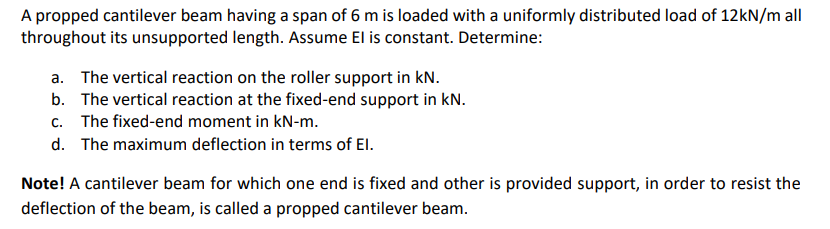 A propped cantilever beam having a span of 6 m is loaded with a uniformly distributed load of 12KN/m all
throughout its unsupported length. Assume El is constant. Determine:
a. The vertical reaction on the roller support in kN.
b. The vertical reaction at the fixed-end support in kN.
c. The fixed-end moment in kN-m.
d. The maximum deflection in terms of El.
Note! A cantilever beam for which one end is fixed and other is provided support, in order to resist the
deflection of the beam, is called a propped cantilever beam.
