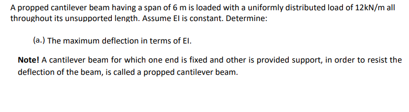 A propped cantilever beam having a span of 6 m is loaded with a uniformly distributed load of 12KN/m all
throughout its unsupported length. Assume El is constant. Determine:
(a.) The maximum deflection in terms of El.
Note! A cantilever beam for which one end is fixed and other is provided support, in order to resist the
deflection of the beam, is called a propped cantilever beam.
