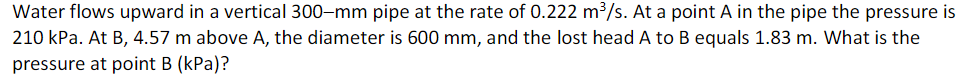 Water flows upward in a vertical 300-mm pipe at the rate of 0.222 m³/s. At a point A in the pipe the pressure is
210 kPa. At B, 4.57 m above A, the diameter is 600 mm, and the lost head A to B equals 1.83 m. What is the
pressure at point B (kPa)?
