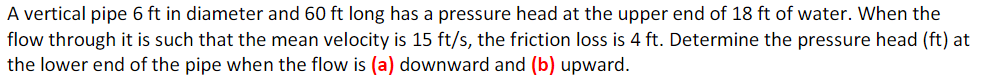 A vertical pipe 6 ft in diameter and 60 ft long has a pressure head at the upper end of 18 ft of water. When the
flow through it is such that the mean velocity is 15 ft/s, the friction loss is 4 ft. Determine the pressure head (ft) at
the lower end of the pipe when the flow is (a) downward and (b) upward.
