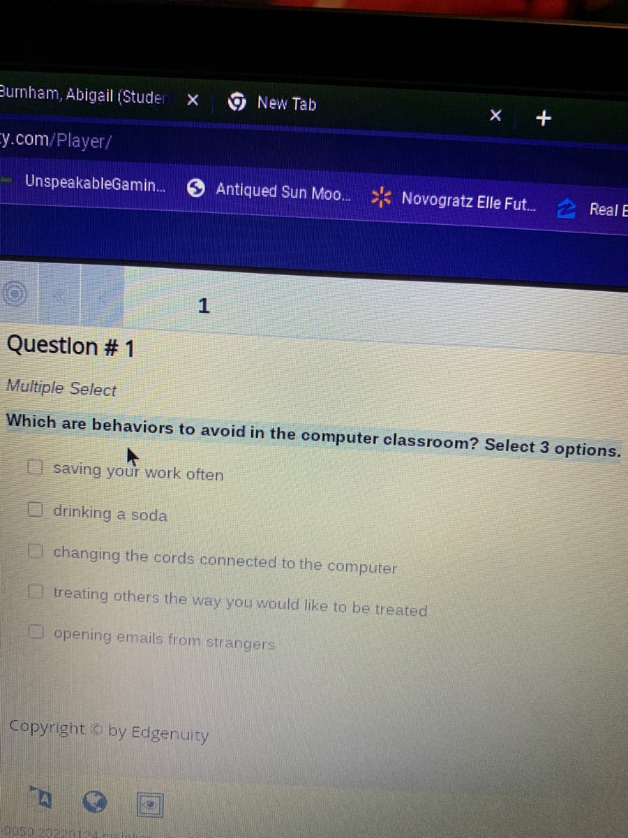 Burnham, Abigail (Studer X
Ey.com/player/
UnspeakableGamin...
1
Copyright by Edgenuity
A
New Tab
Question # 1
Multiple Select
Which are behaviors to avoid in the computer classroom? Select 3 options.
-0050.20220121
Antiqued Sun Moo...
saving your work often
drinking a soda
changing the cords connected to the computer
treating others the way you would like to be treated
opening emails from strangers
Novogratz Elle Fut.... 2 Real E