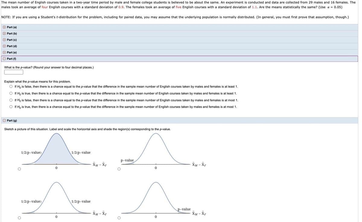 The mean number of English courses taken in a two-year time period by male and female college students is believed to be about the same. An experiment is conducted and data are collected from 29 males and 16 females. The
males took an average of four English courses with a standard deviation of 0.9. The females took an average of five English courses with a standard deviation of 1.1. Are the means statistically the same? (Use a = 0.05)
NOTE: If you are using
Student's t-distribution for the problem, including for paired data, you may assume that the underlying population is normally distributed. (In general, you must first prove that assumption, though.)
O Part (a)
O Part (b)
O Part (c)
O Part (d)
O Part (e)
O Part (f)
What is the p-value? (Round your answer
four decimal places.)
Explain what the p-value means for this problem.
O If H, is false, then there is a chance equal to the p-value that the difference in the sample mean number of English courses taken by males and females is at least 1.
O If H, is true, then there is a chance equal to the p-value that the difference in the sample mean number of English courses taken by males and females is at least 1.
O If Ho is false, then there is a chance equal to the p-value that the difference in the sample mean number of English courses taken by males and females is at most 1.
O If Ho is true, then there is a chance equal to the p-value that the difference in the sample mean number of English courses taken by males and females is at most 1.
O Part (g)
Sketch a picture of this situation. Label and scale the horizontal axis and shade the region(s) corresponding to the p-value.
1/2(p-value)
1/2(p-value
p-value
XM - XF
XM - Xp
1/2(p-value)
1/2(p-value
p-value
XM - Xp
XM - Xp
