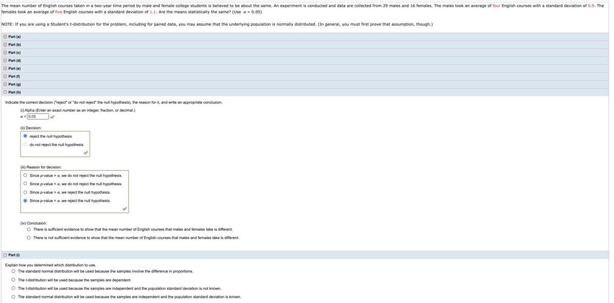The mean number of English courses taken in a two-year time period by male and female college students is believed to be about the same. An experiment is conducted and data are collected from 29 males and 16 females. The males took an average of four English courses with a standard deviation of 0.9. The
females took an average of five English courses with a standard deviation of 1.1. Are the means statistically the same? (Use a = 0.05)
NOTE: If you are using a Student's t-distribution for the problem, including for paired data, you may assume that the underlying population is normally distributed. (In general, you must first prove that assumption, though.)
O Part (a)
O Part (b)
O Part (c)
O Part (d)
O Part (e)
O Part (f)
O Part (g)
O Part (h)
Indicate the correct decision ("reject" or "do not reject" the null hypothesis), the reason for it, and write an appropriate conclusion.
(i) Alpha (Enter an exact number
an integer, fraction,
decimal.)
a- 0.05
(ii) Decision:
• reject the null hypothesis
O do not reject the null hypothesis
(ii) Reason for decision:
O Since p-value > a, we do not reject the null hypothesis.
O Since p-value <a, we do not reject the null hypothesis.
O Since p-value > a, we reject the null hypothesis.
O Since p-value < a, we reject the null hypothesis.
(iv) Conclusion:
O There is sufficient evidence to show that the mean number of English courses that males and females take is different.
O There is not sufficient evidence to show that the mean number of English courses that males and females take is different.
O Part (i)
Explain how you determined which distribution to use.
O The standard normal distribution will be used because the samples involve the difference in proportions.
O The t-distribution will be used because the samples are dependent.
O The t-distribution will be used because the samples are independent and the population standard deviation is not known.
O The standard normal distribution will be used because the samples are independent and the population standard deviation is known.
