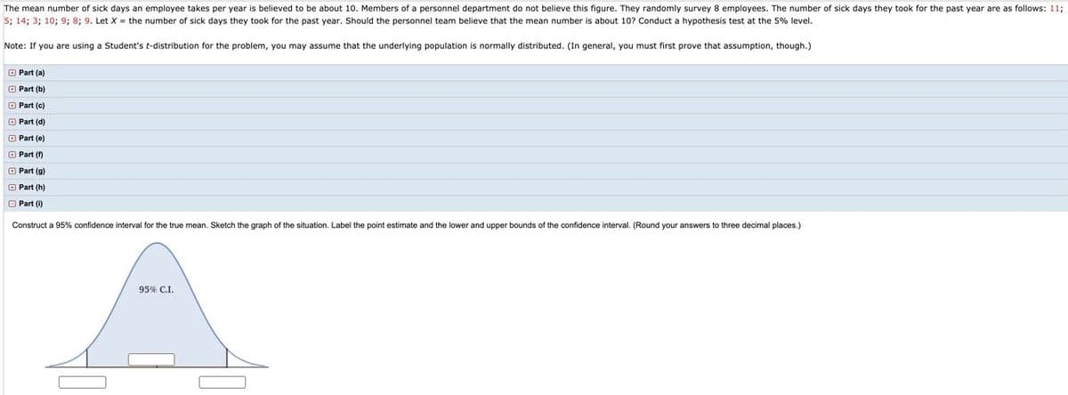 The mean number of sick days an employee takes per year is believed to be about 10. Members of a personnel department do not believe this figure. They randomly survey 8 employees. The number of sick days they took for the past year are as follows: 11;
5; 14; 3; 10; 9; 8; 9. Let X = the number of sick days they took for the past year. Should the personnel team believe that the mean number is about 10? Conduct a hypothesis test at the 5% level.
Note: If you are using a Student's t-distribution for the problem, you may assume that the underlying population is normally distributed. (In general, you must first prove that assumption, though.)
O Part (a)
O Part (b)
O Part (c)
O Part (d)
O Part (e)
O Part (f)
O Part (g)
O Part (h)
O Part (i)
Construct a 95% confidence interval for the true mean. Sketch the graph of the situation. Label the point estimate and the lower and upper bounds of the confidence interval. (Round your answers to three decimal places.)
95% CI.
