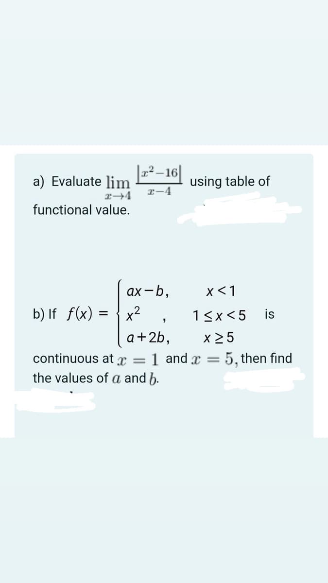 |-²–16|
a) Evaluate lim
using table of
I-4
functional value.
ax -b,
x<1
b) If f(x) =
x²
13x<5
is
x 2 5
1 and x = 5, then find
a+2b,
continuous at
|3D
the values of a and b.
