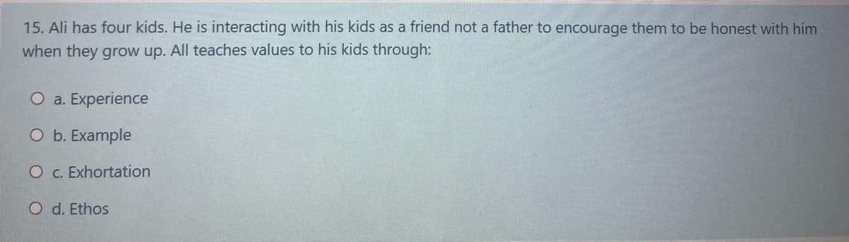 15. Ali has four kids. He is interacting with his kids as a friend not a father to encourage them to be honest with him
when they grow up. All teaches values to his kids through:
O a. Experience
O b. Example
O c. Exhortation
O d. Ethos

