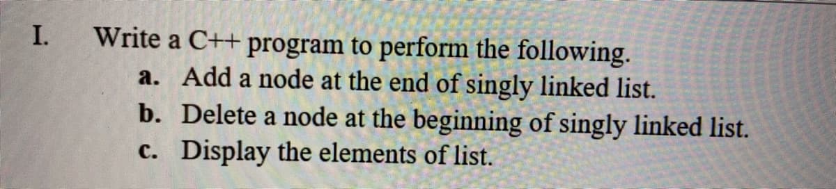 I.
Write a C++ program to perform the following.
a. Add a node at the end of singly linked list.
b. Delete a node at the beginning of singly linked list.
c. Display the elements of list.
