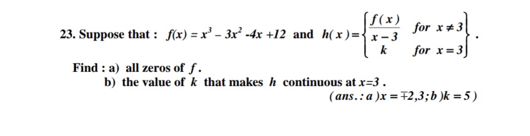 (f(x)
23. Suppose that : f(x) = x' - 3x² -4x +12 and h( x )={x - 3
for x#3
k
for x= 3]
Find : a) all zeros of f .
b) the value of k that makes h continuous at x=3 .
( ans.: a )x = F2,3;b )k = 5 )
