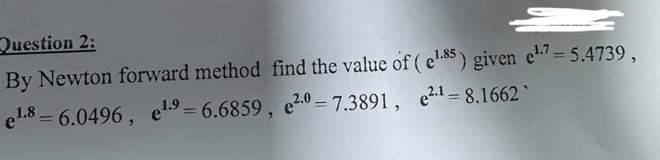 Question 2:
By Newton forward method find the value of (e¹.85) given e¹7 = 5.4739,
1.9
el.86.0496, e¹9 = 6.6859, e2.0= 7.3891,
e².¹-8.1662
=