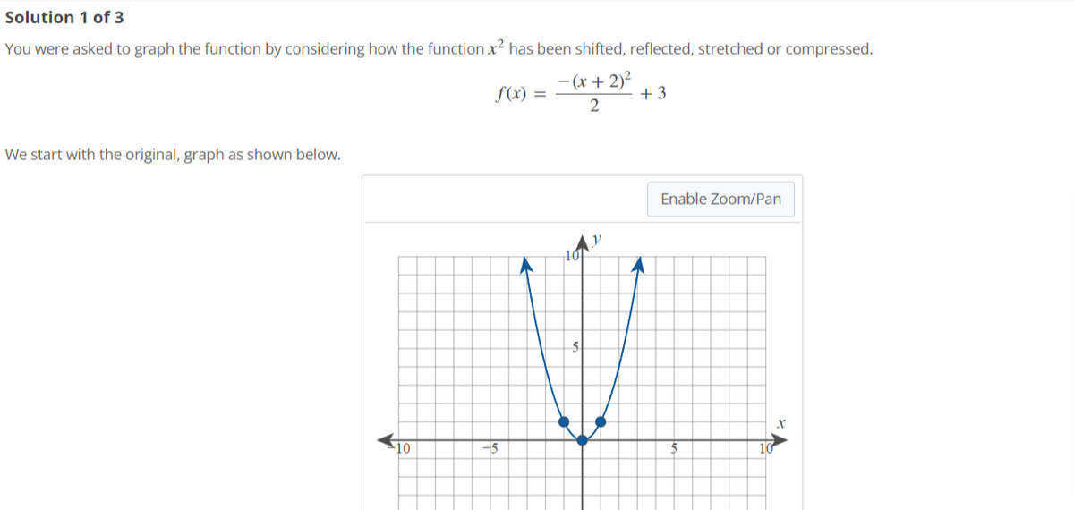 Solution 1 of 3
You were asked to graph the function by considering how the function x² has been shifted, reflected, stretched or compressed.
- (x + 2)²
2
We start with the original, graph as shown below.
10
f(x) =
+3
Enable Zoom/Pan