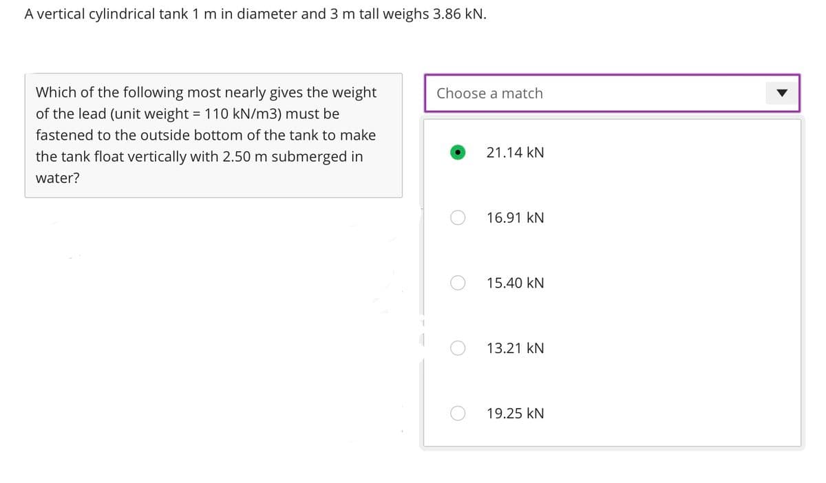 A vertical cylindrical tank 1 m in diameter and 3 m tall weighs 3.86 kN.
Which of the following most nearly gives the weight
of the lead (unit weight = 110 kN/m3) must be
fastened to the outside bottom of the tank to make
the tank float vertically with 2.50 m submerged in
water?
Choose a match
21.14 KN
16.91 KN
15.40 kN
13.21 KN
19.25 KN