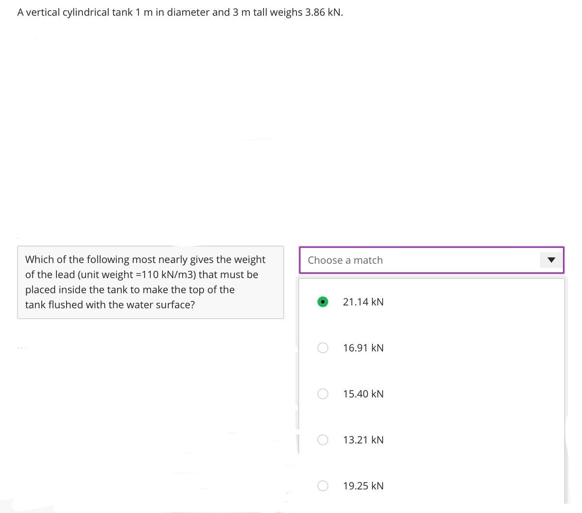 A vertical cylindrical tank 1 m in diameter and 3 m tall weighs 3.86 kN.
Which of the following most nearly gives the weight
of the lead (unit weight =110 kN/m3) that must be
placed inside the tank to make the top of the
tank flushed with the water surface?
Choose a match
21.14 KN
16.91 KN
15.40 KN
13.21 KN
19.25 KN
