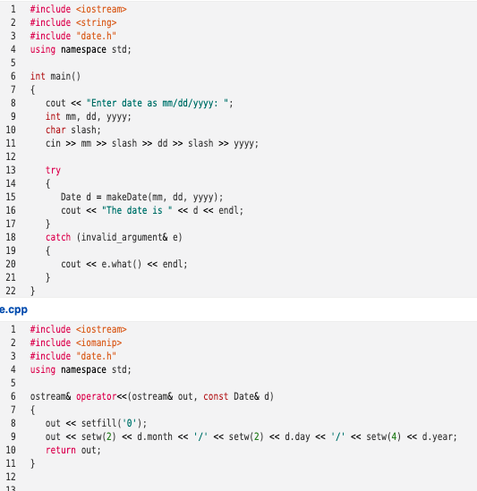 1
#include <iostream>
#include <string>
#include "date.h"
2
4
using namespace std;
6
int main()
7
cout « "Enter date as mm/dd/yyyy: ";
int mm, dd, yyyy:
char slash;
cin » mm >> slash » dd » slash » yyyy;
8.
9.
10
11
12
13
try
{
Date d = makeDate(mm, dd, yyyy);
cout <« "The date is " « d « endl;
14
15
16
17
catch (invalid_argument& e)
{
cout « e.what () « endl;
18
19
20
21
22
}
e.cpp
1
#include <iostream
2
#include <iomanip>
3 #include "date.h"
4 using namespace std;
6.
ostream& operator<<(ostream& out, const Date& d)
{
out « setfill('0');
out « setw(2) « d.month <« '/' « setw(2) « d.day <« '/' « setw(4) <« d.year;
7
8.
9
10
return out;
11 }
12
13
