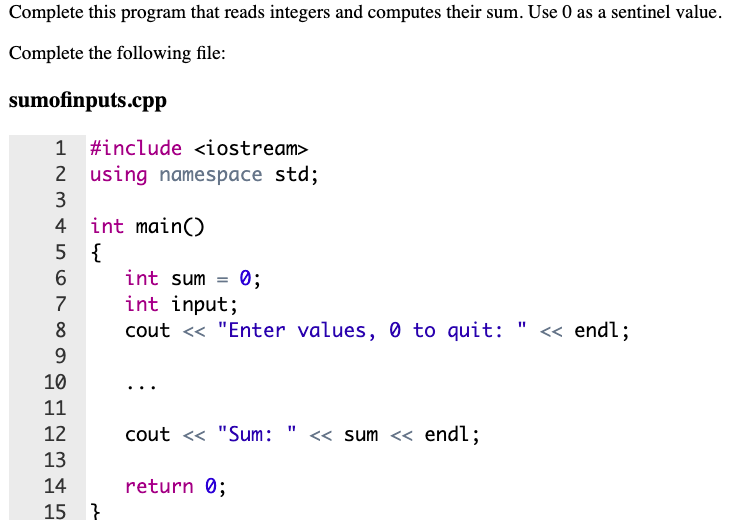 Complete this program that reads integers and computes their sum. Use 0 as a sentinel value.
Complete the following file:
sumofinputs.cpp
1 #include <iostream>
2 using namespace std;
2
3
int main()
5 {
4
int sum = 0;
int input;
cout <« "Enter values, 0 to quit: " <« endl;
6.
7
8
9.
10
11
12
cout <« "Sum: " << sum << endl;
13
return 0;
}
14
15
