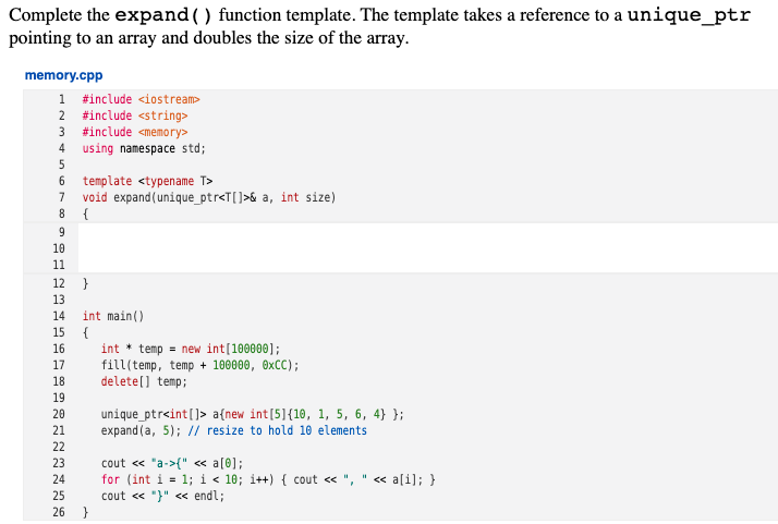 Complete the expand () function template. The template takes a reference to a unique_ptr
pointing to an array and doubles the size of the array.
memory.cpp
1 #include <iostream>
2 #include <string>
3 #include <memory>
4 using namespace std;
template <typename T>
7
void expand(unique_ptr<T[]>& a, int size)
8
{
9
10
11
12
}
13
int main()
{
int * temp = new int[100000];
fill(temp, temp + 100000, OXCC);
delete(] temp;
14
15
16
17
18
19
20
unique_ptr<int[]> a{new int[5]{10, 1, 5, 6, 4} };
expand (a, 5); // resize to hold 10 elements
21
22
23
cout « "a->{" « a[0];
for (int i = 1; i < 10; i++) { cout « ",
cout « "}" << endl;
24
« a[i]; }
%3D
25
26 }
