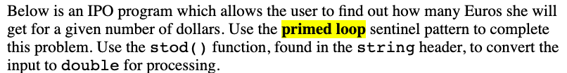 Below is an IPO program which allows the user to find out how many Euros she will
get for a given number of dollars. Use the primed loop sentinel pattern to complete
this problem. Use the stod () function, found in the string header, to convert the
input to double for processing.
