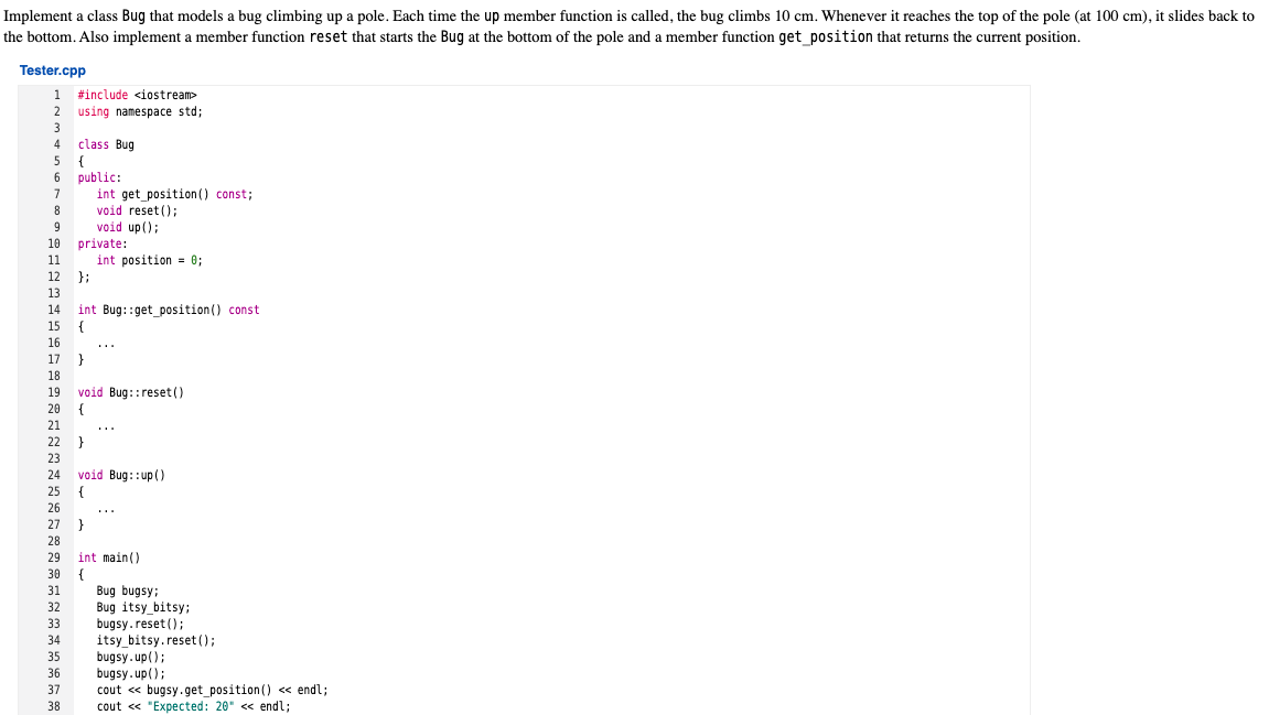 Implement a class Bug that models a bug climbing up a pole. Each time the up member function is called, the bug climbs 10 cm. Whenever it reaches the top of the pole (at 100 cm), it slides back to
the bottom. Also implement a member function reset that starts the Bug at the bottom of the pole and a member function get position that returns the current position.
Tester.cpp
1 #include <iostream>
2 using namespace std;
3
class Bug
{
6 public:
int get_position () const;
void reset ();
void up();
private:
int position = 0;
};
4
7
8
9
10
11
12
13
int Bug::get_position() const
{
14
15
16
...
17
}
18
void Bug::reset()
20 {
19
21
...
22 }
23
void Bug::up()
{
24
25
26
...
27
}
28
29
int main()
30
Bug bugsy;
Bug itsy_bitsy;
bugsy.reset ();
itsy_bitsy.reset ();
bugsy.up();
bugsy.up();
cout « bugsy.get_position() <« endl;
cout « "Expected: 20" <« endl;
31
32
33
34
35
36
37
38
