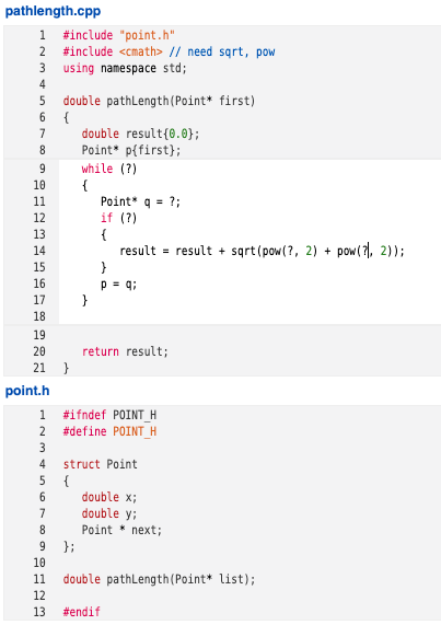 pathlength.cpp
1 #include "point.h"
2 #include <cmath> // need sqrt, pow
3 using namespace std;
4
double pathLength(Point* first)
6 {
double result{0.0};
Point* p{first)};
while (?)
7
8
9
10
{
Point* q = ?;
if (?)
{
result = result + sqrt(pow(?, 2) + pow(7), 2));
}
11
12
13
14
15
16
p = q;
17
18
19
20
return result;
21 }
point.h
1
#ifndef POINTH
2
#define POINT_H
3
4
struct Point
5 {
double x;
double y;
6.
7
8
Point * next;
9.
};
10
11
double pathLength(Point* list);
12
13
#endif
