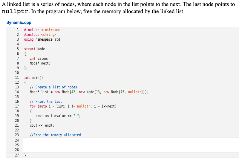 A linked list is a series of nodes, where each node in the list points to the next. The last node points to
nullptr.In the program below, free the memory allocated by the linked list.
dynamic.cpp
1 #include <iostream>
2 #include <string>
3 using namespace std;
4
struct Node
{
int value;
Node* next;
7
};
10
int main()
{
13
11
12
// Create a list of nodes
Node* list = new Node{42, new Node{13, new Node{75, nullptr}}};
14
15
// Print the list
for (auto i = list; i != nullptr; i = i->next)
{
cout « i->value <« " ";
16
17
18
19
20
}
cout « endl;
21
22
23
//Free the memory allocated
24
25
26
27
}
