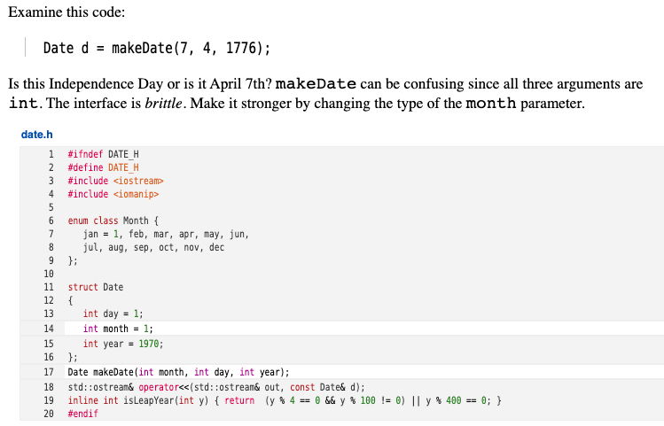 Examine this code:
Date d = makeDate(7, 4, 1776);
Is this Independence Day or is it April 7th? makeDate can be confusing since all three arguments are
int. The interface is brittle. Make it stronger by changing the type of the month parameter.
date.h
1 #ifndef DATE_H
2 #define DATE_H
#include <iostream>
4
#include <iomanip>
enum class Month {
jan = 1, feb, mar, apr, may, jun,
jul, aug, sep, oct, nov, dec
};
6.
7
9
10
11
struct Date
12
{
13
int day = 1;
14
int month = 1;
int year = 1970;
};
15
16
17
Date makeDate(int month, int day, int year);
std::ostream& operator<<(std::ostream& out, const Date& d);
inline int isleapYear(int y) { return (y % 4 == 0 && y % 100 != 0) || y % 400 == 0; }
20
18
19
#endif
