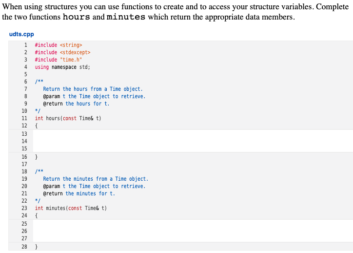 When using structures you can use functions to create and to access your structure variables. Complete
the two functions hours and minutes which return the appropriate data members.
udts.cpp
1 #include <string>
2 #include <stdexcept>
3 #include "time.h"
using namespace std;
4
/**
Return the hours from a Time object.
@param t the Time object to retrieve.
@return the hours for t.
*/
int hours(const Time& t)
{
7
8
9
10
11
12
13
14
15
16 }
17
/**
Return the minutes from a Time object.
@param t the Time object to retrieve.
@return the minutes for t.
*/
int minutes (const Time& t)
18
19
20
21
22
23
24
25
26
27
28
}
