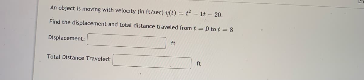 An object is moving with velocity (in ft/sec) v(t) = t² – 1t – 20.
Find the displacement and total distance traveled fromt = 0 to t = 8
Displacement:
ft
Total Distance Traveled:
ft
