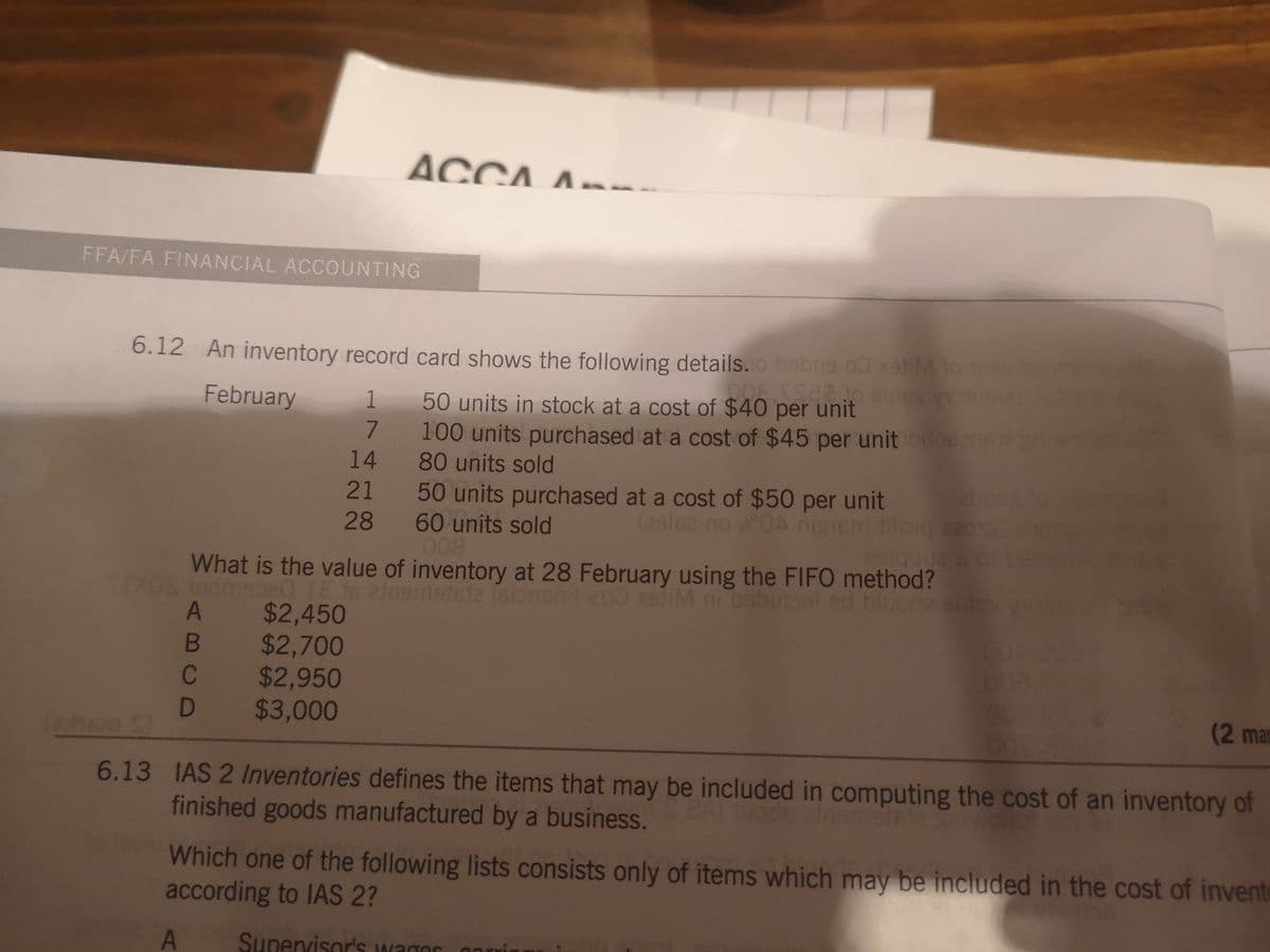 ACCA A --
FFA/FA FINANCIAL ACCOUNTING
6.12 An inventory record card shows the following details.o bebna o0 xatiM to
50 units in stock at a cost of $40 per unit
100 units purchased at a cost of $45 per unitobsns
80 units sold
February
1
14
21 50 units purchased at a cost of $50 per unit
220
28 60 units sold
008
What is the value of inventory at 28 February using the FIFO method?
mstste fsionsnt 200 xeliM ni babuloni
1edmeged 1E 16
A $2,450
$2,700
$2,950
D $3,000
bluoria
B
C
(2 man
6.13 IAS 2 Inventories defines the items that may be included in computing the cost of an inventory of
finished goods manufactured by a business.
Which one of the following lists consists only of items which may be included in the cost of invent
according to IAS 2?
Supervisor'S wagor onı
arrie
