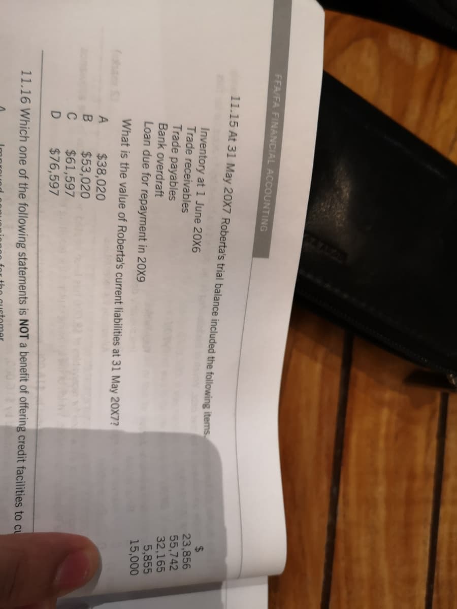 FFA/FA FINANCIAL ACCOUNTING
11.15 At 31 May 20X7 Roberta's trial balance included the following items
Inventory at 1 June 20X6
Trade receivables
Trade payables
Bank overdraft
Loan due for repayment in 20X9
24
23,856
55,742
32,165
5,855
15,000
What is the value of Roberta's current liabilities at 31 May 20X7?
fobam S
$38,020
$53,020
$61,597
$76,597
C
11.16 Which one of the following statements is NOT a benefit of offering credit facilities to cu
