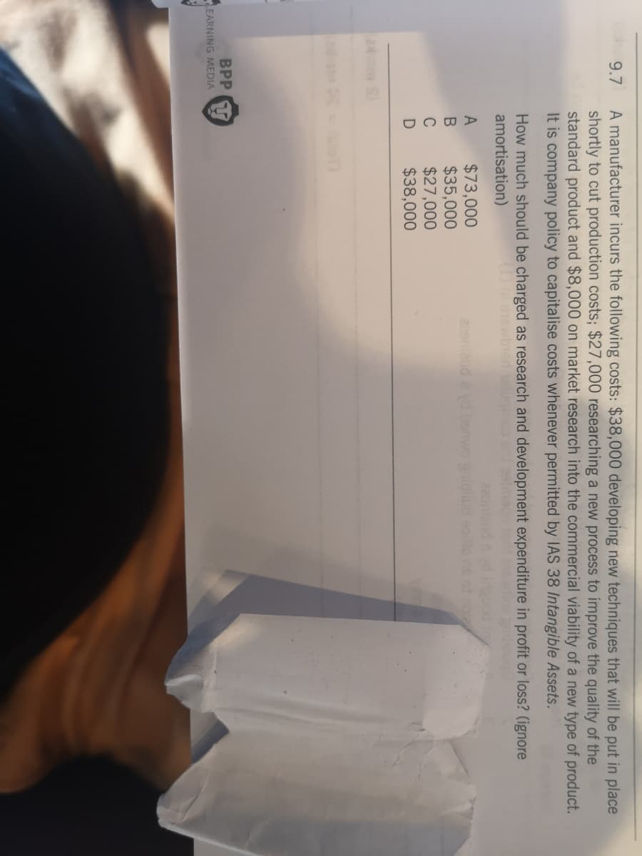 A manufacturer incurs the following costs: $38,000 developing new techniques that will be put in place
shortly to cut production costs; $27,000 researching a new process to improve the quality of the
standard product and $8,000 on market research into the commercial viability of a new type of product.
It is company policy to capitalise costs whenever permitted by IAS 38 Intangible Assets.
9.7
How much should be charged as research and development expenditure in profit or loss? (ignore
amortisation)
$73,000
$35,000
$27,000
$38,000
A
229ni2ud a yde
C
BPP
EARNING MEDIA
