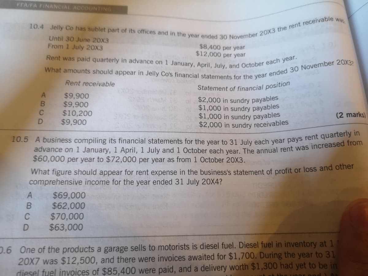 Rent was paid quarterly in advance on 1 January, April, July, and October each year.
FFA/FA FINANCIAL ACCOUNTING
was
Until 30 June 20X3
From 1 July 20X3
$8,400 per year
$12,000 per year
Rent receivable
Statement of financial position
$9,900
$9,900
$10,200
$9,900
of $2,000 in sundry payables
$1,000 in sundry payables
$1,000 in sundry payables
$2,000 in sundry receivables
(2 marks)
$60,000 per year to $72,000 per year as from 1 October 20X3.
What figure should appear for rent expense in the business's statement of profit or loss and ouner
comprehensive income for the year ended 31 July 20X4?
$69,000
$62,000
$70,000
$63,000
C
0.6 One of the products a garage sells to motorists is diesel fuel. Diesel fuel in inventory at 1
20X7 was $12,500, and there were invoices awaited for $1,700. During the year to 31
diesel fyel invoices of $85,400 were paid, and a delivery worth $1,300 had yet to be in
