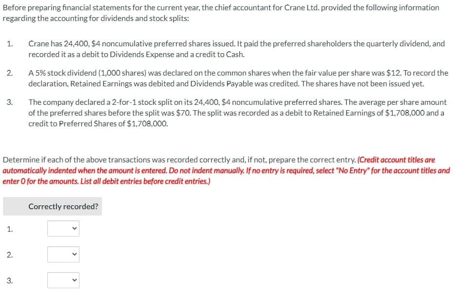 Before preparing financial statements for the current year, the chief accountant for Crane Ltd. provided the following information
regarding the accounting for dividends and stock splits:
1.
2.
3.
1.
2.
Crane has 24,400, $4 noncumulative preferred shares issued. It paid the preferred shareholders the quarterly dividend, and
recorded it as a debit to Dividends Expense and a credit to Cash.
Determine if each of the above transactions was recorded correctly and, if not, prepare the correct entry. (Credit account titles are
automatically indented when the amount is entered. Do not indent manually. If no entry is required, select "No Entry" for the account titles and
enter o for the amounts. List all debit entries before credit entries.)
3.
A 5% stock dividend (1,000 shares) was declared on the common shares when the fair value per share was $12. To record the
declaration, Retained Earnings was debited and Dividends Payable was credited. The shares have not been issued yet.
The company declared a 2-for-1 stock split on its 24,400, $4 noncumulative preferred shares. The average per share amount
of the preferred shares before the split was $70. The split was recorded as a debit to Retained Earnings of $1,708,000 and a
credit to Preferred Shares of $1,708,000.
Correctly recorded?