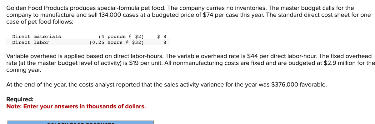 Golden Food Products produces special-formula pet food. The company carries no inventories. The master budget calls for the
company to manufacture and sell 134,000 cases at a budgeted price of $74 per case this year. The standard direct cost sheet for one
case of pet food follows:
Direct materials
Direct labor
(4 pounds @ $2)
(0.25 hours @ $32)
$ 8
8
Variable overhead is applied based on direct labor-hours. The variable overhead rate is $44 per direct labor-hour. The fixed overhead
rate (at the master budget level of activity) is $19 per unit. All nonmanufacturing costs are fixed and are budgeted at $2.9 million for the
coming year.
At the end of the year, the costs analyst reported that the sales activity variance for the year was $376,000 favorable.
Required:
Note: Enter your answers in thousands of dollars.