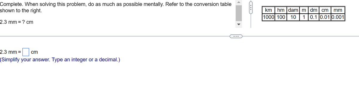 Complete. When solving this problem, do as much as possible mentally. Refer to the conversion table
shown to the right.
2.3 mm = ? cm
2.3 mm = cm
(Simplify your answer. Type an integer or a decimal.)
C
km hm dam
1000 100 10
m dm cm mm
1 0.1 0.01 0.001