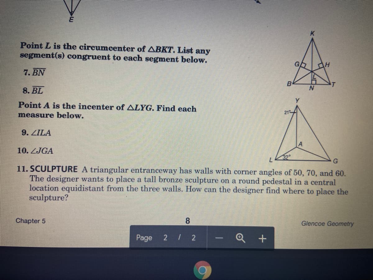 Point L is the circumcenter of ABKT. List any
segment(s) congruent to each segment below.
7. BN
8. BL
Y
Point A is the incenter of ALYG. Find each
21
measure below.
9. ZILA
A
10. ZJGA
32°
11. SCULPTURE A triangular entranceway has walls with corner angles of 50, 70, and 60.
The designer wants to place a tall bronze sculpture on a round pedestal in a central
location equidistant from the three walls. How can the designer find where to place the
sculpture?
Chapter 5
8
Glencoe Geometry
Page
2 2
