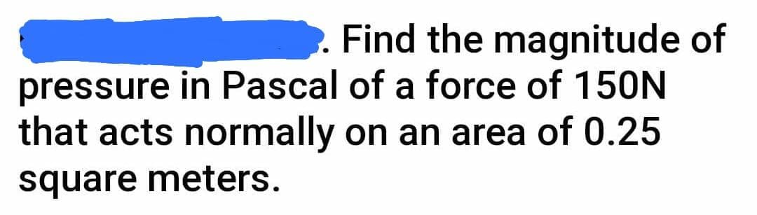 Find the magnitude of
pressure in Pascal of a force of 150N
that acts normally on an area of 0.25
square meters.