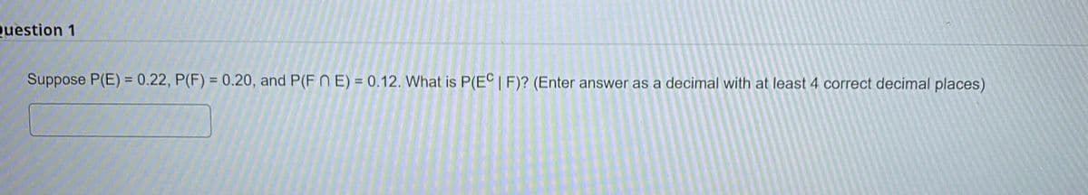 Question 1
Suppose P(E)= 0.22, P(F) = 0.20, and P(FE) = 0.12. What is P(EC | F)? (Enter answer as a decimal with at least 4 correct decimal places)