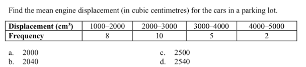 Find the mean engine displacement (in cubic centimetres) for the cars in a parking lot.
Displacement (cm³)
Frequency
1000–2000
2000–3000
3000-4000
4000–5000
2
10
5
2000
b. 2040
а.
с.
2500
d. 2540
