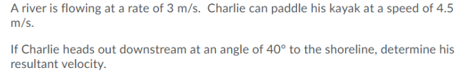 A river is flowing at a rate of 3 m/s. Charlie can paddle his kayak at a speed of 4.5
m/s.
If Charlie heads out downstream at an angle of 40° to the shoreline, determine his
resultant velocity.
