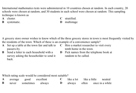 International mathematics tests were administered in 10 countries chosen at random. In each country, 20
schools were chosen at random, and 30 students in each school were chosen at random. This sampling
technique is known as
A cluster.
B systematic.
C stratified.
D multistage.
A grocery store owner wishes to know which of the three grocery stores in town is most frequently visited by
the residents of the town. Which of these is an example of a convenience sample?
A Set up a table at the town fair and talk to c Hire a market researcher to visit every
passers-by.
B Send a letter to cach household with a
survey asking the householder to send it
back.
tenth home in the town.
D Pick names from the telephone book at
random to be called.
Which rating scale would be considered most suitable?
excellent
C like a lot
always often
neutral
once in a while
A
average
good
like a little
B.
never
sometimes
always
D.
