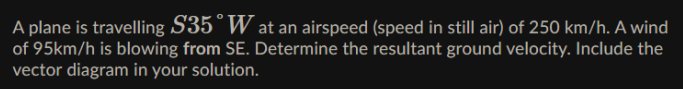 A plane is travelling S35°W at an airspeed (speed in still air) of 250 km/h. A wind
of 95km/h is blowing from SE. Determine the resultant ground velocity. Include the
vector diagram in your solution.
