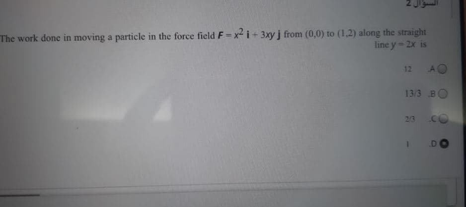 The work done in moving a particle in the force field F= x- i+ 3xy j from (0,0) to (1,2) along the straight
line y 2x is
12 AO
13/3 BO
2/3
.D
